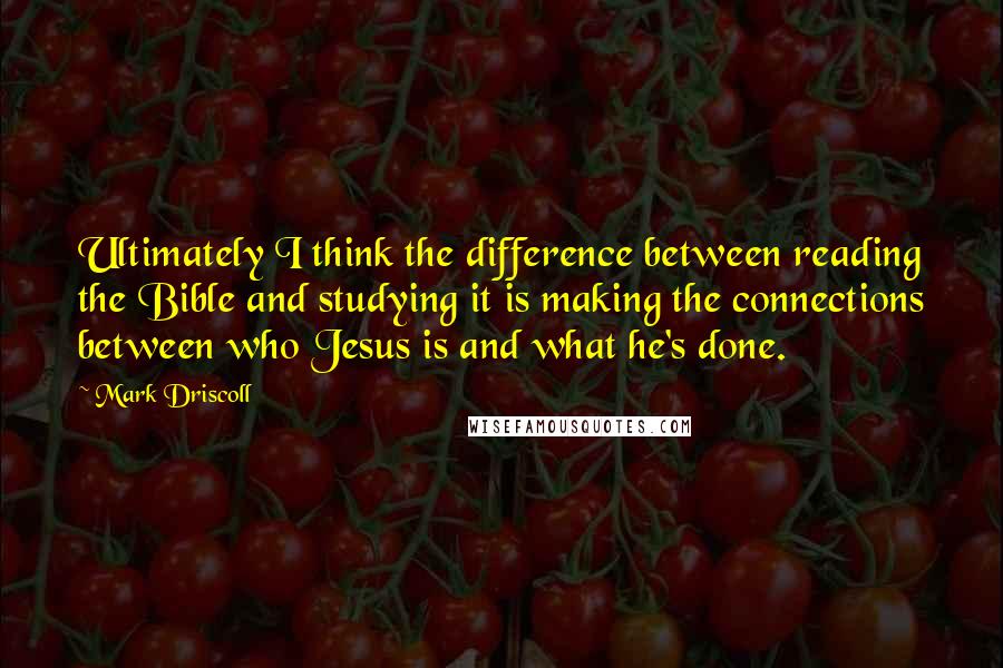 Mark Driscoll Quotes: Ultimately I think the difference between reading the Bible and studying it is making the connections between who Jesus is and what he's done.