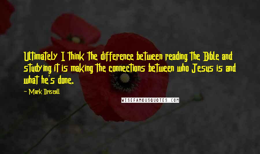 Mark Driscoll Quotes: Ultimately I think the difference between reading the Bible and studying it is making the connections between who Jesus is and what he's done.