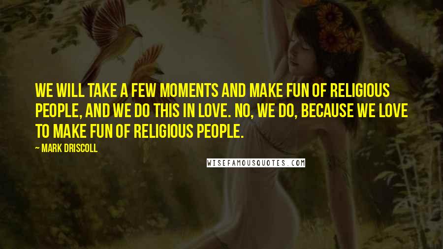 Mark Driscoll Quotes: We will take a few moments and make fun of religious people, and we do this in love. No, we do, because we love to make fun of religious people.