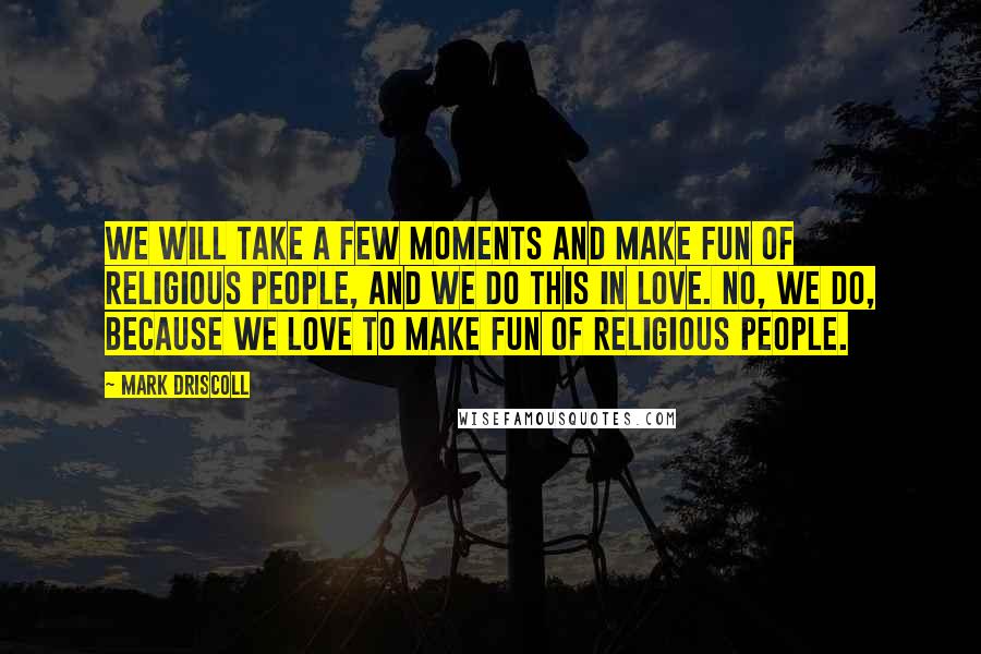 Mark Driscoll Quotes: We will take a few moments and make fun of religious people, and we do this in love. No, we do, because we love to make fun of religious people.