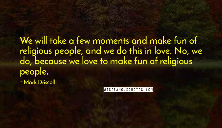 Mark Driscoll Quotes: We will take a few moments and make fun of religious people, and we do this in love. No, we do, because we love to make fun of religious people.