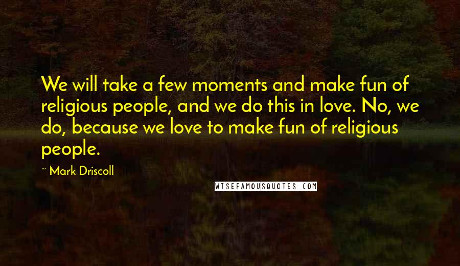 Mark Driscoll Quotes: We will take a few moments and make fun of religious people, and we do this in love. No, we do, because we love to make fun of religious people.