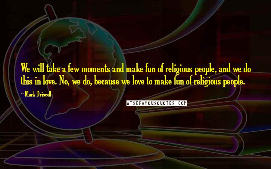 Mark Driscoll Quotes: We will take a few moments and make fun of religious people, and we do this in love. No, we do, because we love to make fun of religious people.