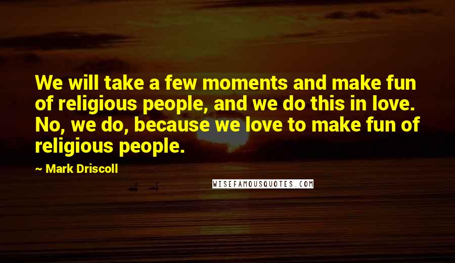 Mark Driscoll Quotes: We will take a few moments and make fun of religious people, and we do this in love. No, we do, because we love to make fun of religious people.