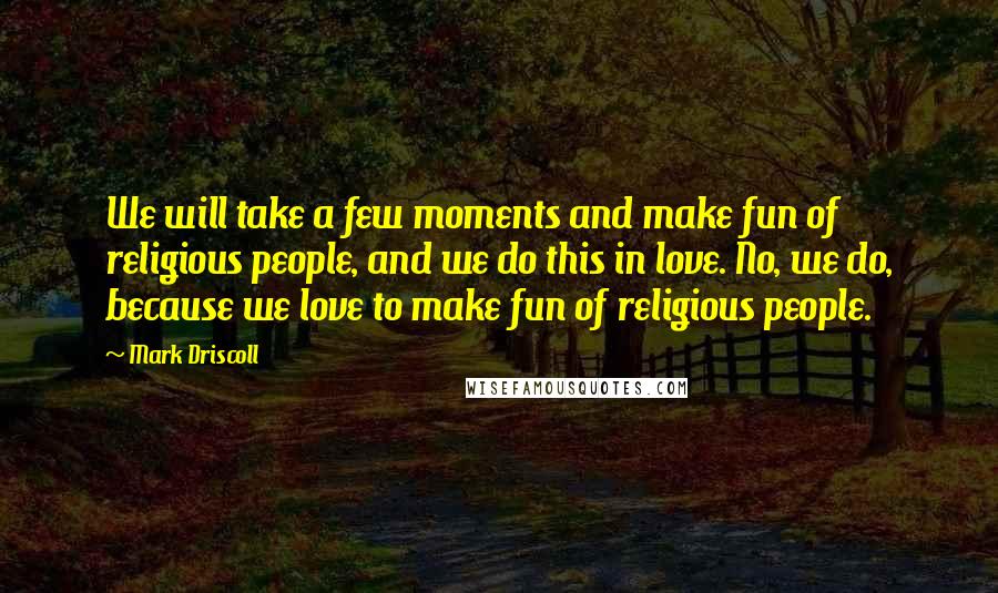 Mark Driscoll Quotes: We will take a few moments and make fun of religious people, and we do this in love. No, we do, because we love to make fun of religious people.