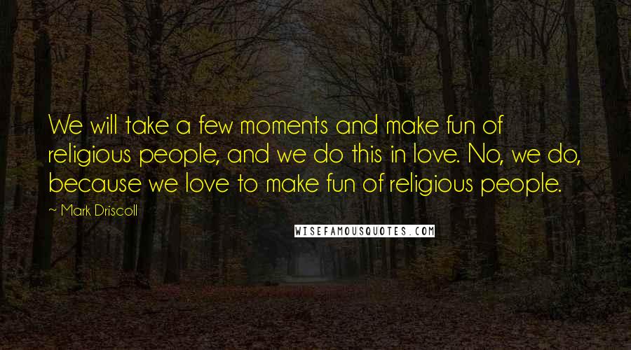 Mark Driscoll Quotes: We will take a few moments and make fun of religious people, and we do this in love. No, we do, because we love to make fun of religious people.