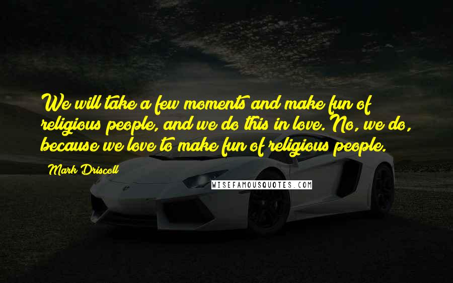 Mark Driscoll Quotes: We will take a few moments and make fun of religious people, and we do this in love. No, we do, because we love to make fun of religious people.