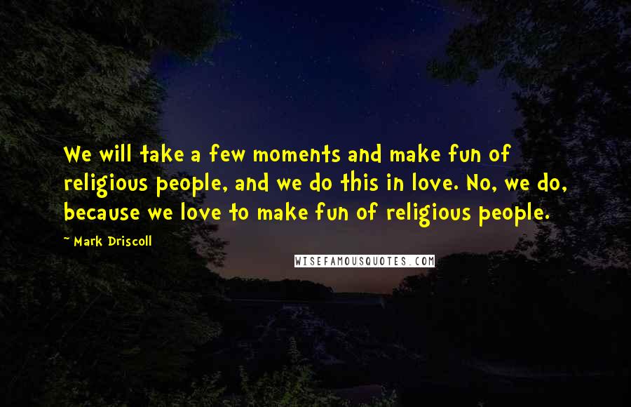 Mark Driscoll Quotes: We will take a few moments and make fun of religious people, and we do this in love. No, we do, because we love to make fun of religious people.