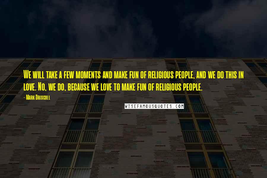 Mark Driscoll Quotes: We will take a few moments and make fun of religious people, and we do this in love. No, we do, because we love to make fun of religious people.