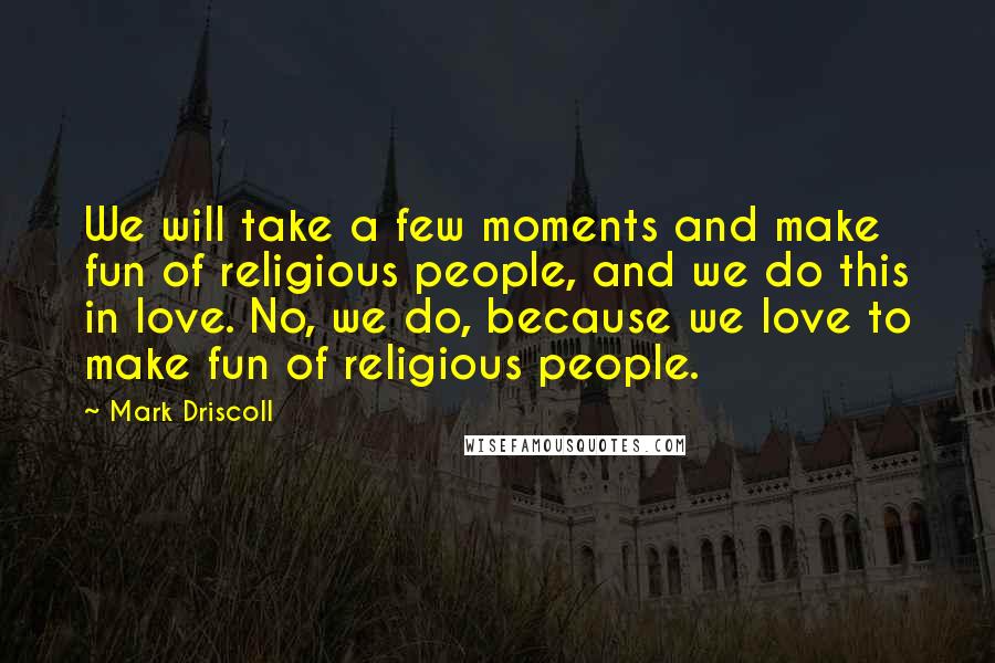 Mark Driscoll Quotes: We will take a few moments and make fun of religious people, and we do this in love. No, we do, because we love to make fun of religious people.