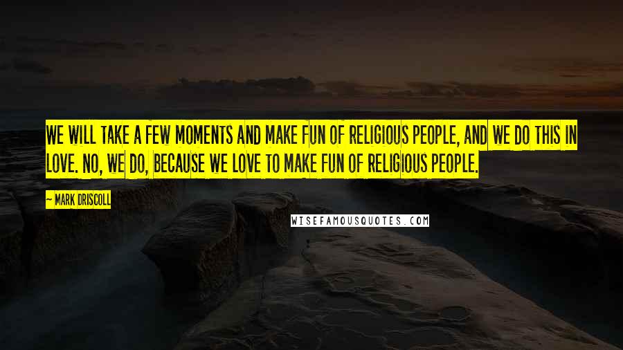 Mark Driscoll Quotes: We will take a few moments and make fun of religious people, and we do this in love. No, we do, because we love to make fun of religious people.