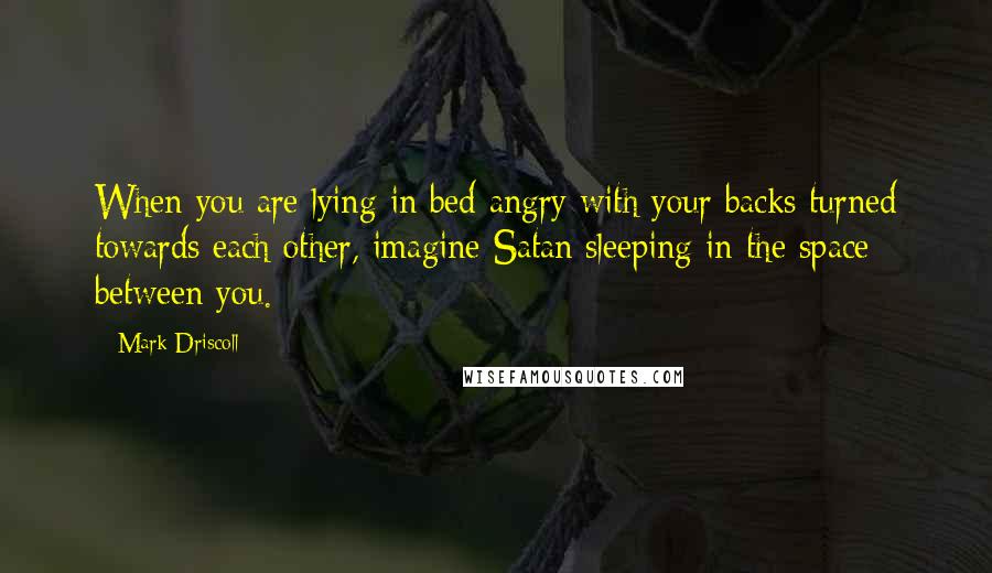 Mark Driscoll Quotes: When you are lying in bed angry with your backs turned towards each other, imagine Satan sleeping in the space between you.
