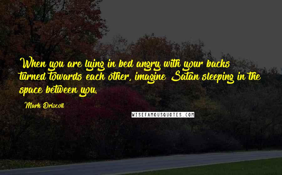 Mark Driscoll Quotes: When you are lying in bed angry with your backs turned towards each other, imagine Satan sleeping in the space between you.