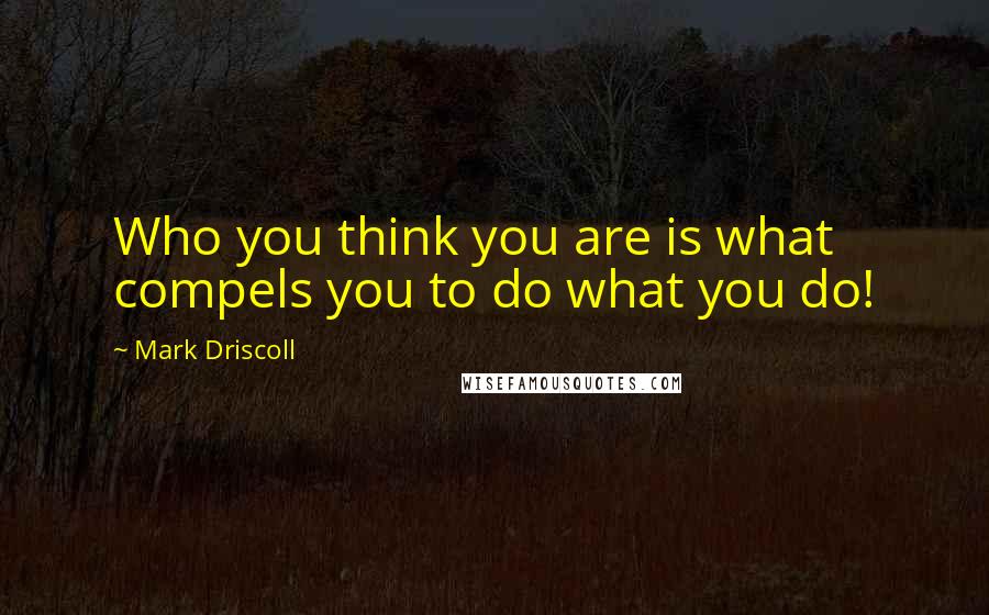 Mark Driscoll Quotes: Who you think you are is what compels you to do what you do!