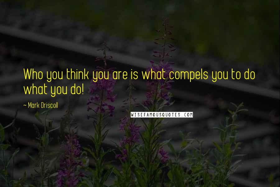 Mark Driscoll Quotes: Who you think you are is what compels you to do what you do!