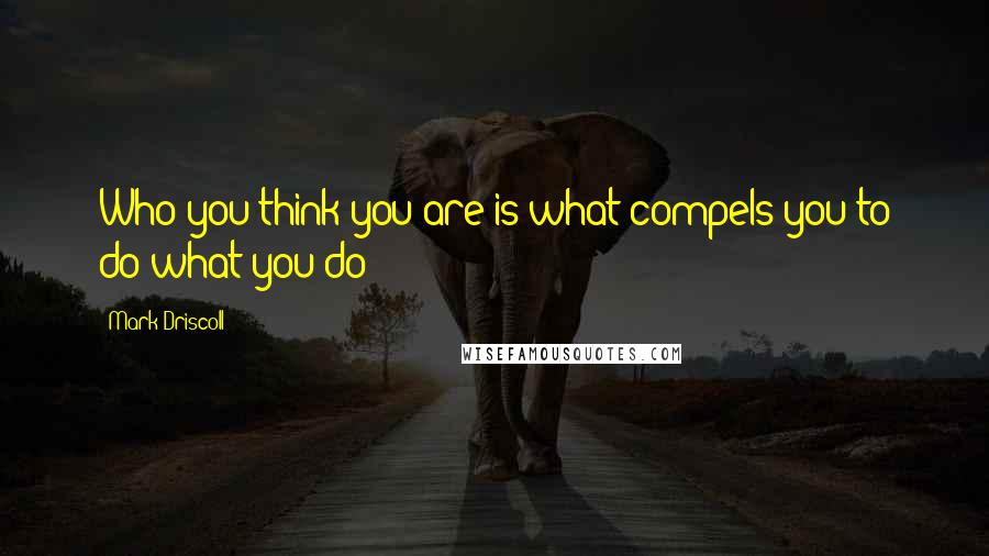 Mark Driscoll Quotes: Who you think you are is what compels you to do what you do!