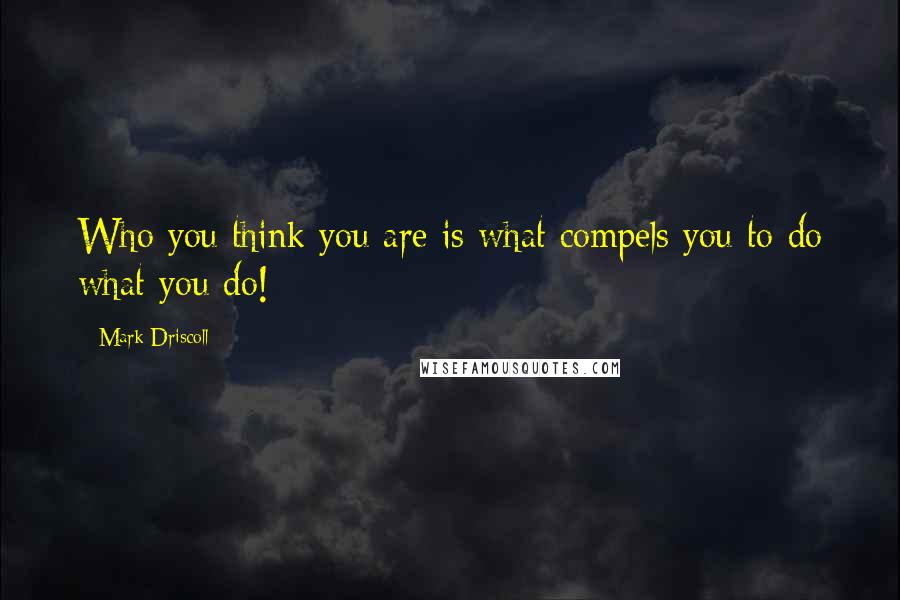 Mark Driscoll Quotes: Who you think you are is what compels you to do what you do!