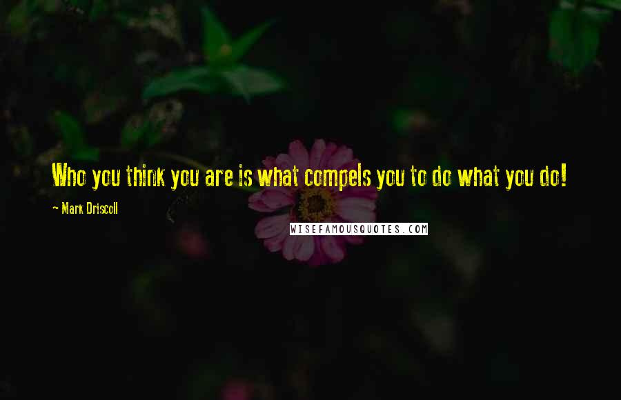 Mark Driscoll Quotes: Who you think you are is what compels you to do what you do!