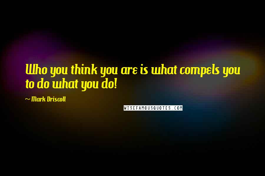 Mark Driscoll Quotes: Who you think you are is what compels you to do what you do!