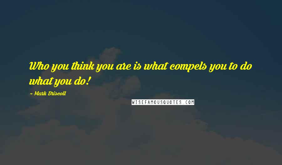 Mark Driscoll Quotes: Who you think you are is what compels you to do what you do!