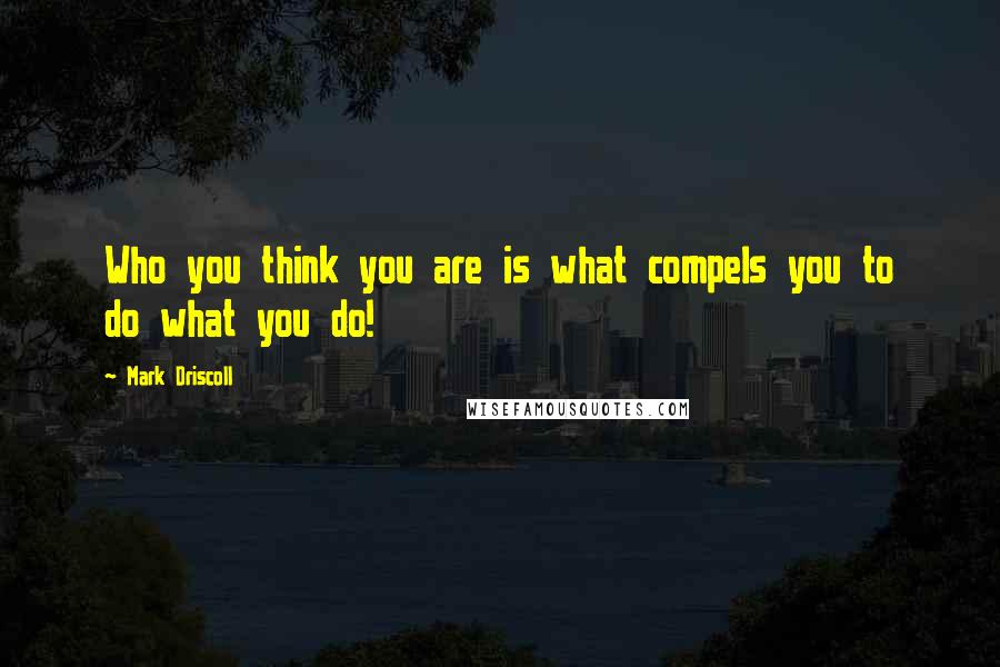 Mark Driscoll Quotes: Who you think you are is what compels you to do what you do!