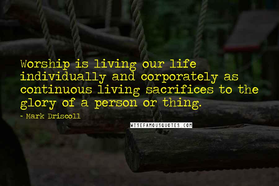 Mark Driscoll Quotes: Worship is living our life individually and corporately as continuous living sacrifices to the glory of a person or thing.