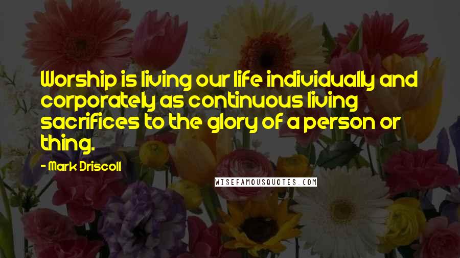 Mark Driscoll Quotes: Worship is living our life individually and corporately as continuous living sacrifices to the glory of a person or thing.