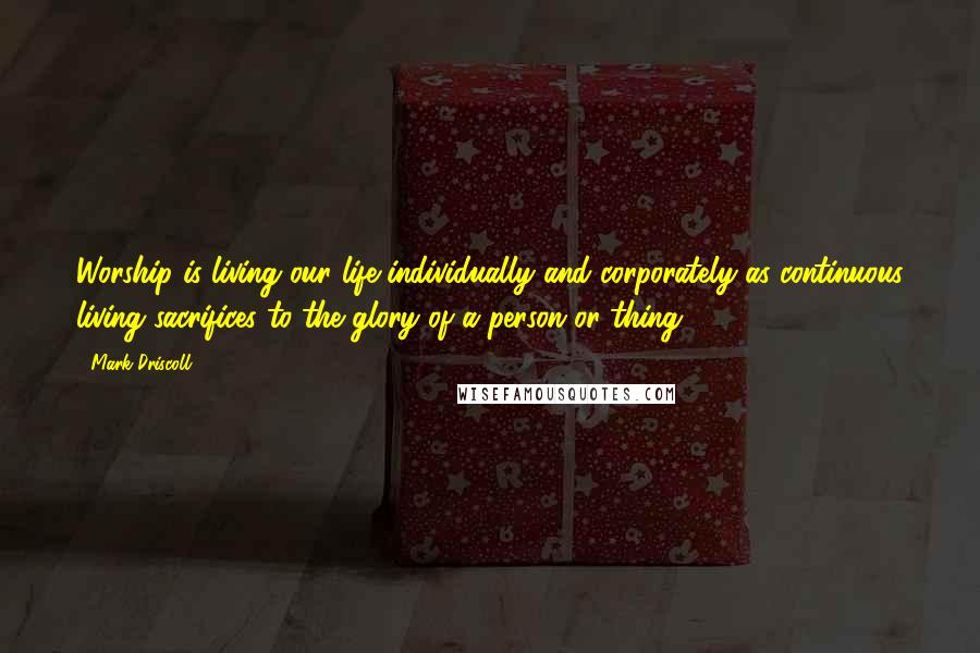 Mark Driscoll Quotes: Worship is living our life individually and corporately as continuous living sacrifices to the glory of a person or thing.