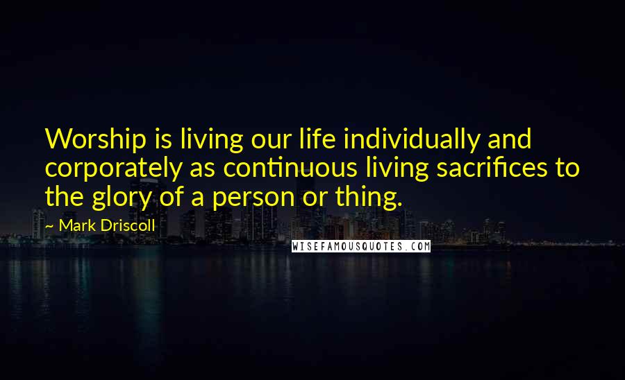 Mark Driscoll Quotes: Worship is living our life individually and corporately as continuous living sacrifices to the glory of a person or thing.