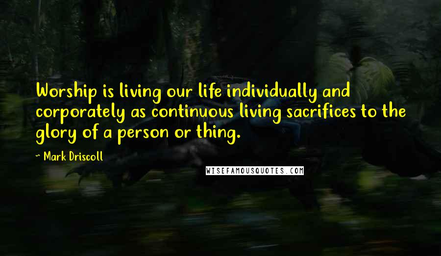 Mark Driscoll Quotes: Worship is living our life individually and corporately as continuous living sacrifices to the glory of a person or thing.