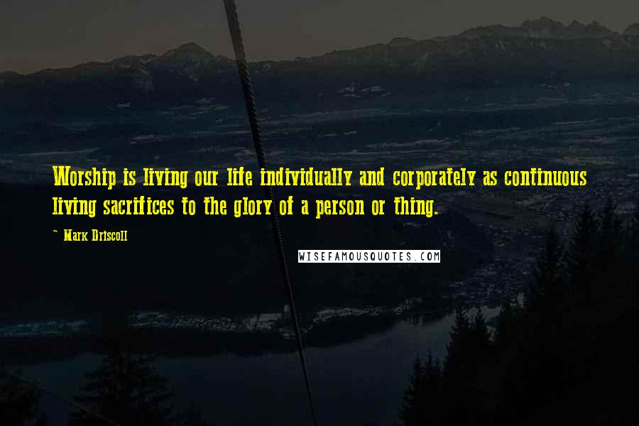 Mark Driscoll Quotes: Worship is living our life individually and corporately as continuous living sacrifices to the glory of a person or thing.