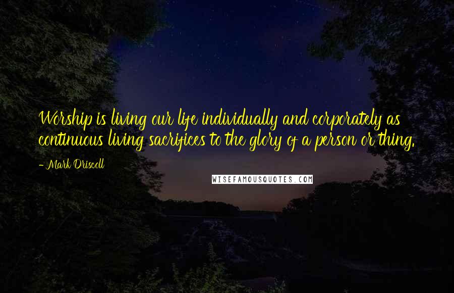 Mark Driscoll Quotes: Worship is living our life individually and corporately as continuous living sacrifices to the glory of a person or thing.