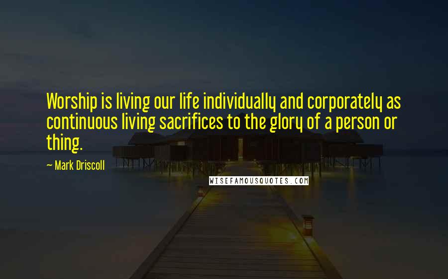 Mark Driscoll Quotes: Worship is living our life individually and corporately as continuous living sacrifices to the glory of a person or thing.