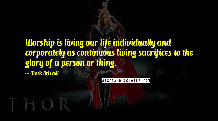 Mark Driscoll Quotes: Worship is living our life individually and corporately as continuous living sacrifices to the glory of a person or thing.