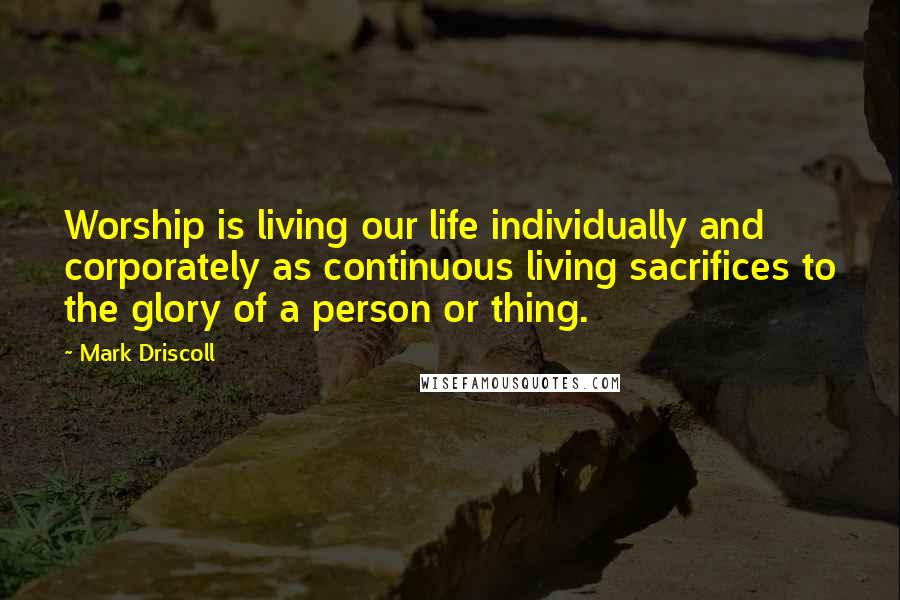 Mark Driscoll Quotes: Worship is living our life individually and corporately as continuous living sacrifices to the glory of a person or thing.