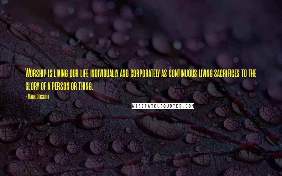 Mark Driscoll Quotes: Worship is living our life individually and corporately as continuous living sacrifices to the glory of a person or thing.