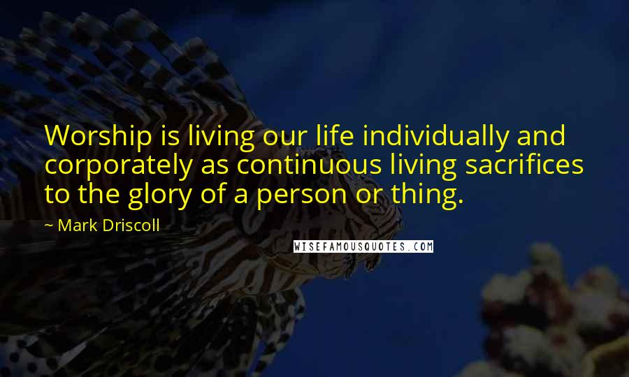 Mark Driscoll Quotes: Worship is living our life individually and corporately as continuous living sacrifices to the glory of a person or thing.