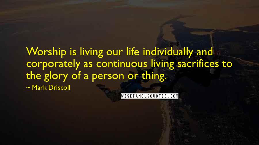 Mark Driscoll Quotes: Worship is living our life individually and corporately as continuous living sacrifices to the glory of a person or thing.