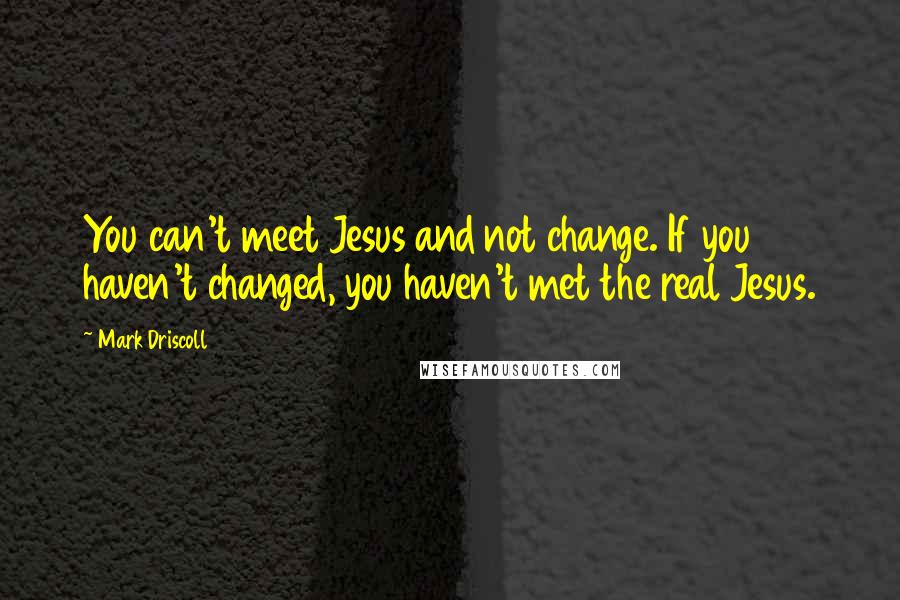 Mark Driscoll Quotes: You can't meet Jesus and not change. If you haven't changed, you haven't met the real Jesus.