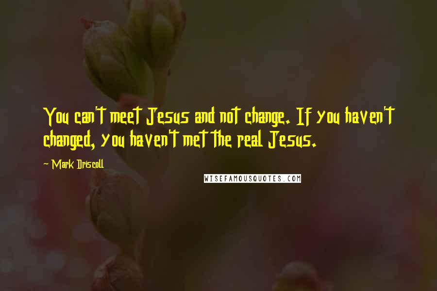 Mark Driscoll Quotes: You can't meet Jesus and not change. If you haven't changed, you haven't met the real Jesus.