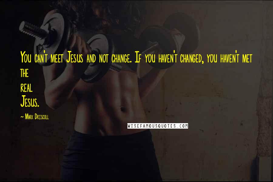 Mark Driscoll Quotes: You can't meet Jesus and not change. If you haven't changed, you haven't met the real Jesus.