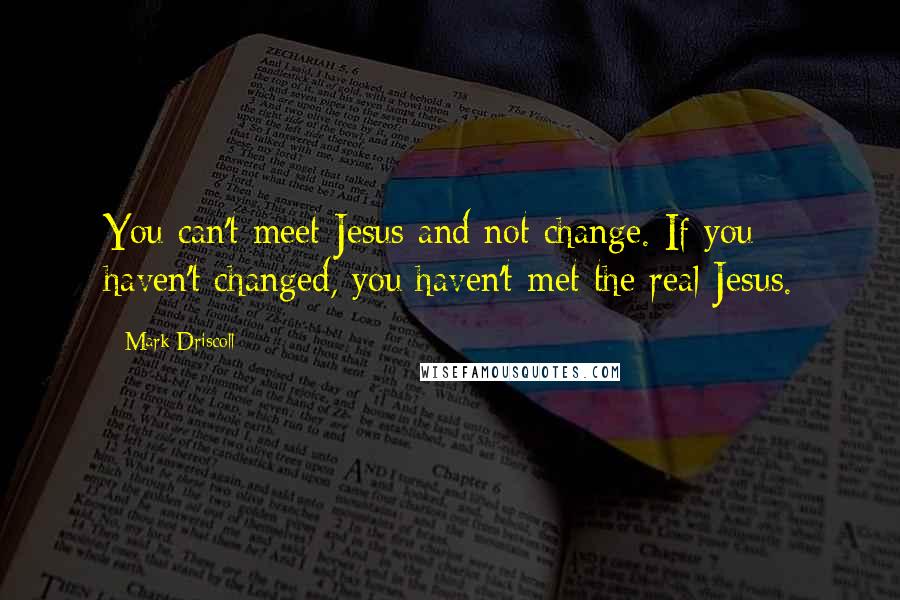 Mark Driscoll Quotes: You can't meet Jesus and not change. If you haven't changed, you haven't met the real Jesus.