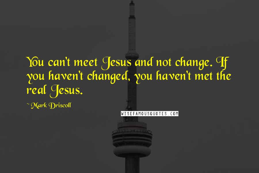 Mark Driscoll Quotes: You can't meet Jesus and not change. If you haven't changed, you haven't met the real Jesus.