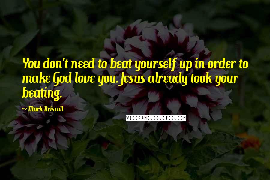 Mark Driscoll Quotes: You don't need to beat yourself up in order to make God love you. Jesus already took your beating.