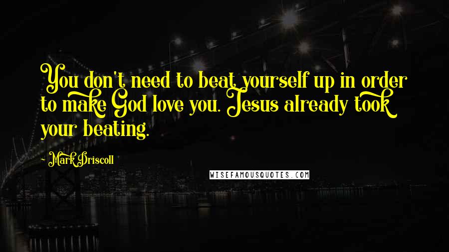 Mark Driscoll Quotes: You don't need to beat yourself up in order to make God love you. Jesus already took your beating.