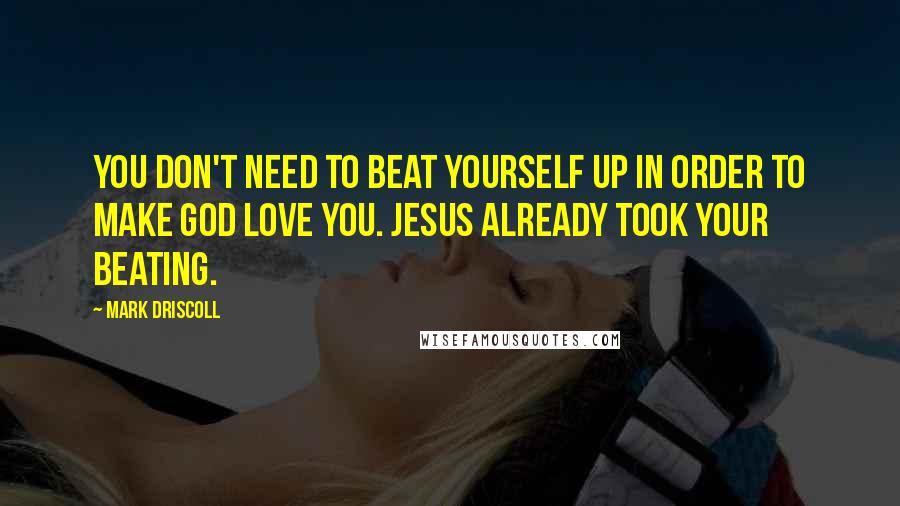 Mark Driscoll Quotes: You don't need to beat yourself up in order to make God love you. Jesus already took your beating.