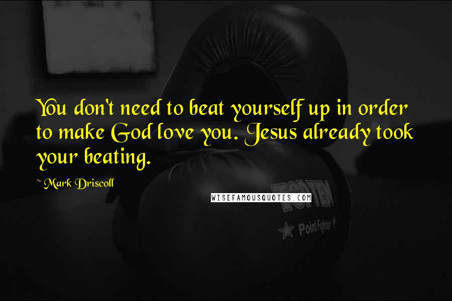 Mark Driscoll Quotes: You don't need to beat yourself up in order to make God love you. Jesus already took your beating.