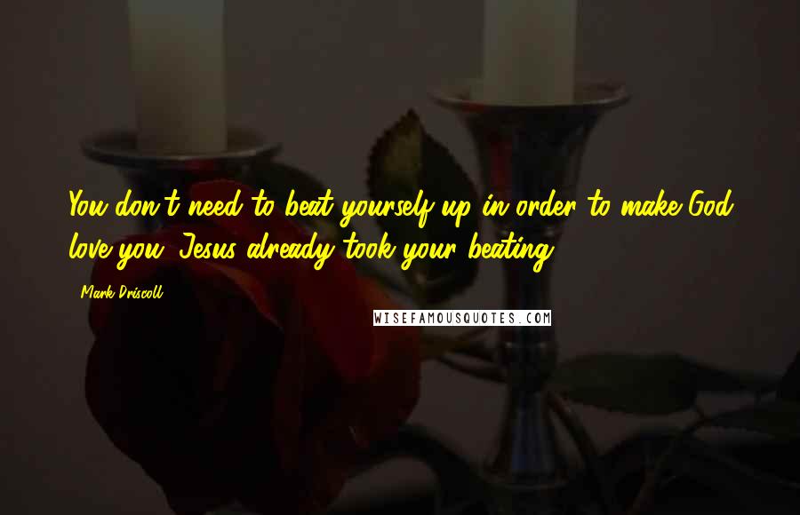 Mark Driscoll Quotes: You don't need to beat yourself up in order to make God love you. Jesus already took your beating.