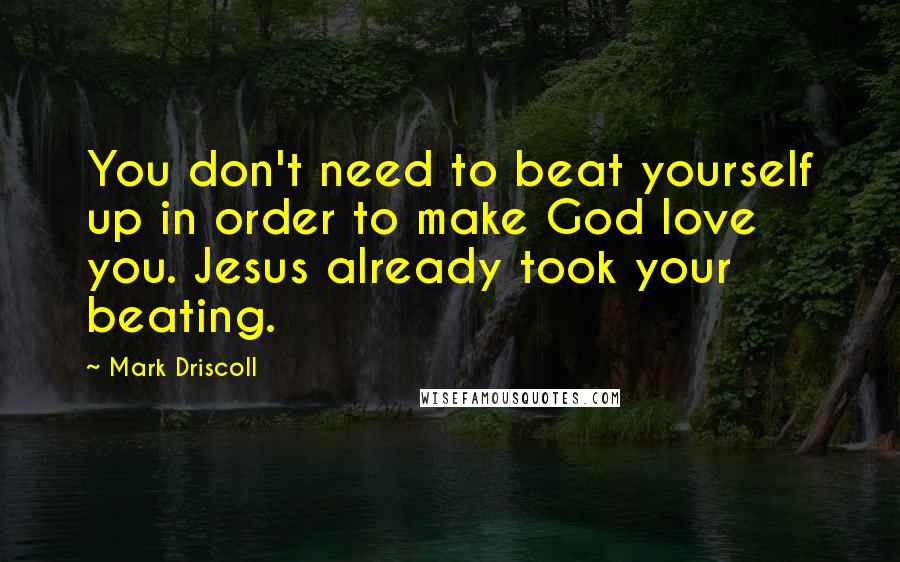 Mark Driscoll Quotes: You don't need to beat yourself up in order to make God love you. Jesus already took your beating.