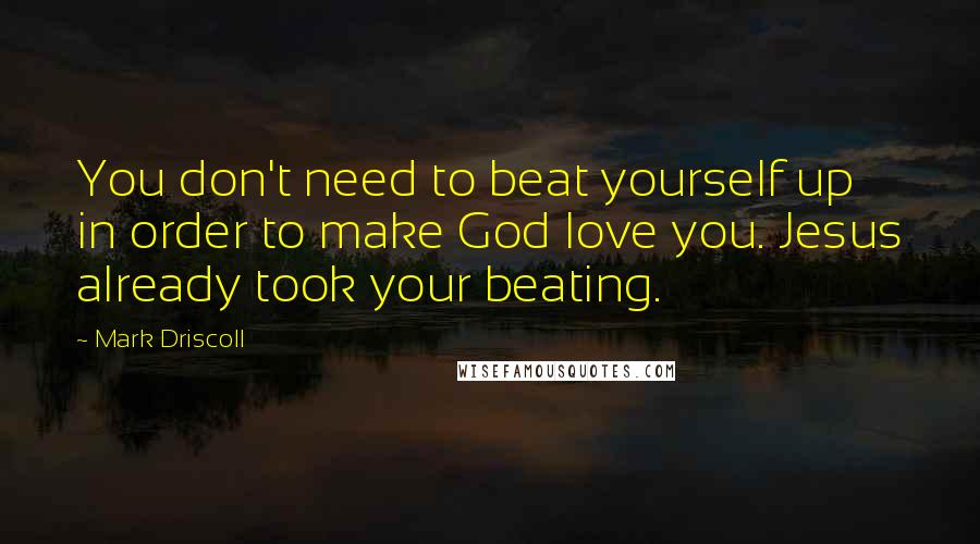 Mark Driscoll Quotes: You don't need to beat yourself up in order to make God love you. Jesus already took your beating.